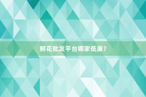 鲜花批发平台哪家低廉？