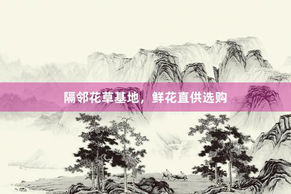 隔邻花草基地，鲜花直供选购